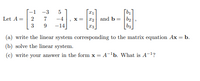 -1 -3
bị
• x = r2 and b = b2
bs
Let A =
2
7
-4
3
-14
(a) write the linear system corresponding to the matrix equation Ax = b.
(b) solve the linear system.
(c) write your answer in the form x = A-'b. What is A-1?
