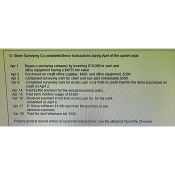 D. Stone Surveying Co completed these transactions during April of the current year:
Began a surveying company by investing $10,000 in cash and
office equipment having a $4575 fair value.
Apr 1
Apr 2
Apr 3
Apr 8
Purchased on credit office supplies, $450, and office equipment, $300.
Completed surveying work for client and was paid immediately $500
Completed surveying work for Acme Loan Co $1500 on credit Paid for the items purchased on
credit on April 2.
Apr. 14
Paid $2400 premium for the annual insurance policy.
Apr. 15
Paid semi monthly wages of $1500
Apr. 18
Received payment in full from Acme Loan Co, for the work
completed on April 8.
Apr. 27
D. Stone withdrew $1100 cash from the business to pay
personal expenses.
Apr. 30
Paid the April telephone bill, $160.
Prepare general journal entries to record the transactions. Use the attached Word File 20 marks