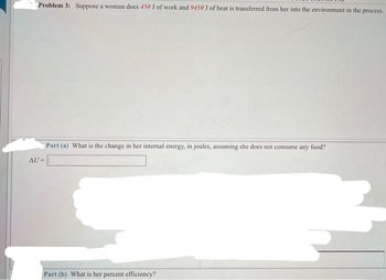 Problem 3: Suppose a woman does 450 J of work and 9450 J of heat is transferred from her into the environment in the process.
AU=
Part (a) What is the change in her internal energy, in joules, assuming she does not consume any food?
Part (b) What is her percent efficiency?