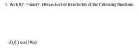 5. With fAt) = sinc(t), Obtain Fourier transforms of the following functions.
%3D
(d) (t) cos(10t)
