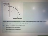 Tin
Millions of tons
of strawberries
(per month)
1000
950
B
OF
C
800
550
1
3
Submarines (per month)
Suppose the economy is operating at point B. Achieving production at point F would require that the economy:
O A. achieve full employment and an efficient allocation of resources.
O B. improve its technology or increase its resources
O C. reduce its production of submarines.
O D. reduce its production of strawberries
Clear my choice
