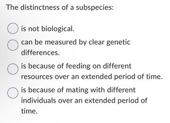 The distinctness of a subspecies:
O is not biological.
O
can be measured by clear genetic
differences.
is because of feeding on different
resources over an extended period of time.
is because of mating with different
individuals over an extended period of
time.