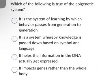 Which of the following is true of the epigenetic
system?
O
O
O
O
It is the system of learning by which
behavior passes from generation to
generation.
It is a system whereby knowledge is
passed down based on symbol and
language.
It helps the information in the DNA
actually get expressed.
It impacts genes rather than the whole
body.