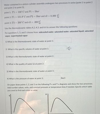 Water contained in a piston-cylinder assembly undergoes two processes in series (point 1 to point 2
and point 2 to point 3):
point 1: T1 = 100°C and P1 = 5bar
point 2: 71= 151.9°C and P2 = 5bar and v2 = 0.300
.300
m³
point 3: 73= 200°C and v3 = .300"
kg
Use the thermodynamic tables A.2, A.3, and A.4 to answer the following questions:
For questions 1, 3, and 5 choose from: subcooled water, saturated water, saturated liquid, saturated
vapor, superheated vapor
1) What is the thermodynamic state of water at point 1:
2- What is the specific volume of water at point 1:
3) What is the thermodynamic state of water at point 2:
4) What is the quality of water (x) at point 2:
3) What is the thermodynamic state of water at point 3:
4) What is the pressure of water at point 3:
(bar)
On paper draw points 1, 2, and 3 on the following P-v and T-v diagrams and show the two processes.
Add number values, units, and constant pressure or temperature lines if needed. Specify which table
you used to find each state or value.