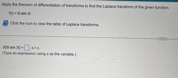 Apply the theorem of differentiation of transforms to find the Laplace transform of the given function.
f(t) = 9t sin 3t
Click the icon to view the table of Laplace transforms.
L{9t sin 3t} = S> C.
(Type an expression using s as the variable.)