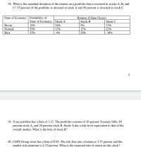 18. What is the standard deviation of the returns on a portfolio that is invested in stocks A, B, and
C? 35 percent of the portfolio is invested in stock A and 50 percent is invested in stock C.
State of Economy Probability of
Returns if State Occurs
State of Economy | Stock A
Stock B
Stock C
Boom
10%
26%
9%
33%
Normal
55%
12%
15%
22%
Bust
35%
-4%
28%
-38%
