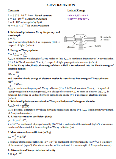 X-RAY RADIATION
Constants
Units of Energy
h = 6.626 - 10-3“ J•sec Planck constant
e = 1.6- 10-19 C charge of electron
e = 3- 10" m/sec speed of light
m = 9.11. 10- kg mass of electron
1 ev = 1,602-10-" J
1 kev = 1,602-10-"J
1. Relationship between X-ray frequency and
wavelength:
K-cathode
A- anode
here A is wavelength (m), f is frequency (Hz), e
is speed of light (m/sec).
Х-гауs
clectrons
2. Energy of X-rays photon:
E = hfmaz =
Amin is minimum wavelength of X-ray radiation (m), fmar is maximum frequency of X-ray radiation
(Hz), h is Planck constant (I sec), c is speed of light propagation in vacuum (m'sec).
3. In the X-ray tube, firstly, the energy of electric field is transformed into the kinetic energy of
electron motion:
my?
ela =
and then the kinetic energy of electron motion is transferred into energy of X-ray photons:
- = hfmar
fmax is maximum frequency of X-ray radiation (Hz), h is Planck constant I sec), c is speed of
light propagation in vacuum (m/sec), e is charge of electron (C), m mass of electron (kg), U, is
potential difference or voltage between cathode and anode (V), v is speed of clectrons motion
(m/sec).
4. Relationship between wavelenth of X-ray radintion and Voltage on the tube:
1.23
Amin (nm) =
Da(kv)
U, is potential difference or voltage between cathode and anode (V), 2min is minimum wavelength
of X-ray radiation (m).
5. Linear attenuation coefficient (I/m):
H= k-p-2.2',
k = 10-° is coefficient of proportionality (W/VA), p is density of the material (kg/m'), Z is atomic
number of the material, i is wavelength of X-ray radiation (m).
6. Mass attenuation coefficient (m'kg):
H. =-= kza
H is linear attemuation coefficient, k= 10-° is coefficient of proportionality (W/V-A), p is density
of the material (kg/m), Z is atomic number of the material, i is wavelength of X-ray radiation (m).
7. Attenuation of X-ray radiation intensity:
I = lbe "Hd
