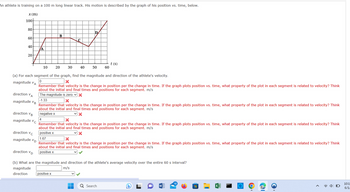 An athlete is training on a 100 m long linear track. His motion is described by the graph of his position vs. time, below.
x (m)
100-
80
60
40
20
direction VA
magnitude VB
direction VB
magnitude v
с
تو سفر
direction VC
magnitude VD
A
10
B
C
4
20 30 40
(a) For each segment of the graph, find the magnitude and direction of the athlete's velocity.
0
magnitude VA
X
D
50
positive x
60
Remember that velocity is the change in position per the change in time. If the graph plots position vs. time, what property of the plot in each segment is related to velocity? Think
about the initial and final times and positions for each segment. m/s
The magnitude is zero. ✓ X
-1.33
X
t (s)
Remember that velocity is the change in position per the change in time. If the graph plots position vs. time, what property of the plot in each segment is related to velocity? Think
about the initial and final times and positions for each segment. m/s
negative x
X
Remember that velocity is the change in position per the change in time. If the graph plots position vs. time, what property of the plot in each segment is related to velocity? Think
about the initial and final times and positions for each segment. m/s
positive x
1.67
X
Remember that velocity is the change in position per the change in time. If the graph plots position vs. time, what property of the plot in each segment is related to velocity? Think
about the initial and final times and positions for each segment. m/s
positive x
direction VD
(b) What are the magnitude and direction of the athlete's average velocity over the entire 60 s interval?
magnitude
m/s
direction
Q Search
D
18
H
<
(((
Ų
10:1
6/1/