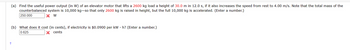 (a) Find the useful power output (in W) of an elevator motor that lifts a 2600 kg load a height of 30.0 m in 12.0 s, if it also increases the speed from rest to 4.00 m/s. Note that the total mass of the
counterbalanced system is 10,000 kg-so that only 2600 kg is raised in height, but the full 10,000 kg is accelerated. (Enter a number.)
250.000
X W
(b) What does it cost (in cents), if electricity is $0.0900 per kWh? (Enter a number.)
0.625
X cents
+