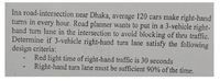 Ina road-intersection near Dhaka, average 120 cars make right-hand
turns in every hour. Road planner wants to put in a 3-vehicle right-
hand turn lane in the intersection to avoid blocking of thru traffic.
Determine if 3-vehicle right-hand turn lane satisfy the following
design criteria:
Red light time of right-hand traffic is 30 seconds
Right-hand turn lane must be sufficient 90% of the time.
