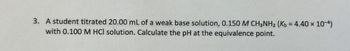 3. A student titrated 20.00 mL of a weak base solution, 0.150 M CH3NH2 (Kb = 4.40 × 10-4)
with 0.100 M HCl solution. Calculate the pH at the equivalence point.