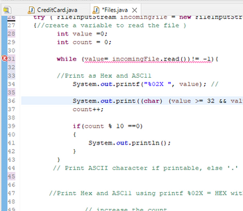 ```java
try ( FileInputStream incomingFile = new FileInputStream(args[0])) {
    // (create a variable to read the file )
    int value = 0;
    int count = 0;

    while ((value = incomingFile.read()) != -1) {

        // Print as Hex and ASCII
        System.out.printf("%02X ", value); // Print Hex value

        System.out.print((char) (value >= 32 && value <= 126 ? value : '.')); // Print ASCII character if printable, else '.'

        count++;

        if (count % 10 == 0) {
            System.out.println();
        }
    }
}
```

### Explanation:

- **Lines 27-28**: A `FileInputStream` is created to read a file specified by the first command-line argument. Two variables, `value` and `count`, are initialized to zero.

- **Line 30**: A `while` loop is used to read bytes from the file until the end is reached (`read()` returns -1).

- **Line 34**: For each byte value read, it is printed in hexadecimal format using `System.out.printf("%02X ", value);`.

- **Line 36**: The program checks if the byte value corresponds to a printable ASCII character (between 32 and 126). If it is printable, it prints the character; otherwise, it prints a period (`'.'`).

- **Line 38**: The `count` variable is incremented with each iteration.

- **Lines 40-42**: Every ten characters, a newline is printed to format the output neatly.

This program provides a simple hex and ASCII dump of the content of a file, formatting the output in columns for easier reading.