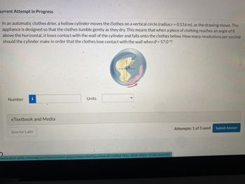 Current Attempt in Progress
In an automatic clothes drier, a hollow cylinder moves the clothes on a vertical circle (radius r = 0.516 m), as the drawing shows. The
appliance is designed so that the clothes tumble gently as they dry. This means that when a piece of clothing reaches an angle of 0
above the horizontal, it loses contact with the wall of the cylinder and falls onto the clothes below. How many revolutions per second
should the cylinder make in order that the clothes lose contact with the wall when 0 = 57.0°?
Number
eTextbook and Media
Save for Later
Units
>
//education.wiley.com/was/ui/v2/assessment-player/index.html?launchid=87c04f9d-f34c-4936-9853-f4158c3e5e24#
Attempts: 1 of 5 used Submit Answer