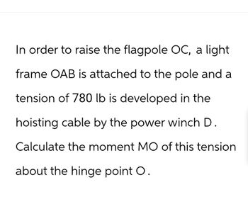 In order to raise the flagpole OC, a light
frame OAB is attached to the pole and a
tension of 780 lb is developed in the
hoisting cable by the power winch D.
Calculate the moment MO of this tension
about the hinge point O.