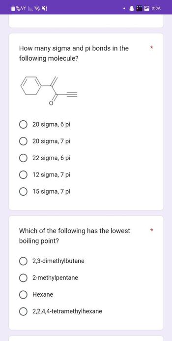 ۱%۸۳ ||..
How many sigma and pi bonds in the
following molecule?
20 sigma, 6 pi
20 sigma, 7 pi
22 sigma, 6 pi
12 sigma, 7 pi
15 sigma, 7 pi
Which of the following has the lowest
boiling point?
2,3-dimethylbutane
2-methylpentane
Hexane
2,2,4,4-tetramethylhexane
0:01
*
*