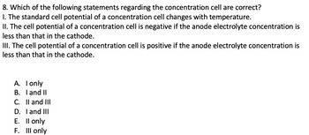 8. Which of the following statements regarding the concentration cell are correct?
I. The standard cell potential of a concentration cell changes with temperature.
II. The cell potential of a concentration cell is negative if the anode electrolyte concentration is
less than that in the cathode.
III. The cell potential of a concentration cell is positive if the anode electrolyte concentration is
less than that in the cathode.
A. I only
B. I and II
C. II and III
D.
I and III
E. II only
F. III only