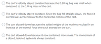 ### Question Options on Cart Velocity and Mass

1. **Option 1:**
   - "The cart's velocity stayed constant because the 0.20-kg bag was small when compared to the 1.0-kg mass of the cart."

2. **Option 2:**
   - "The cart's velocity stayed constant. Since the bag fell straight down, the force it exerted was perpendicular to the horizontal motion of the cart."

3. **Option 3:**
   - "The cart slowed down because the added weight of the marbles resulted in an increase of the normal force the track exerted on the cart."

4. **Option 4:**
   - "The cart slowed down because it now contained more mass. The momentum of a closed, isolated system is always constant."