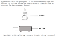 **Experiment Overview:**

Students were tasked with dropping a 0.2 kg bag of marbles straight down into a 1.0 kg toy cart moving at 3.0 m/s. The students compared the velocity of the cart before and after the marbles were dropped.

**Illustration Details:**

- **Diagram Overview:** 
  - There is an image of a bag labeled "marbles" above a toy cart. 
  - An arrow points downwards from the bag towards the cart, indicating the direction of the drop.
  - The bag of marbles and the toy cart are labeled accordingly.

**Question:**

How did the addition of the bag of marbles affect the velocity of the cart?

In this experiment, students analyzed the momentum change in the system caused by adding mass to a moving object, observing the effects in real-time.