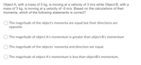 **Question:**

Object A, with a mass of 5 kg, is moving at a velocity of 3 m/s while Object B, with a mass of 3 kg, is moving at a velocity of -5 m/s. Based on the calculations of their momenta, which of the following statements is correct?

- The magnitude of the object's momenta are equal but their directions are opposite.

- The magnitude of object A's momentum is greater than object B's momentum.

- The magnitude of the objects' momenta and direction are equal.

- The magnitude of object A's momentum is less than object B's momentum.

**Explanation:**

To determine which statement is correct, we need to calculate the momentum of both objects:

1. **Momentum formula:** 
   \[
   \text{Momentum} = \text{mass} \times \text{velocity}
   \]

2. **Calculate momentum for Object A:**
   \[
   \text{Momentum of A} = 5 \, \text{kg} \times 3 \, \text{m/s} = 15 \, \text{kg m/s}
   \]

3. **Calculate momentum for Object B:**
   \[
   \text{Momentum of B} = 3 \, \text{kg} \times (-5 \, \text{m/s}) = -15 \, \text{kg m/s}
   \]

**Conclusion:**

The magnitude of both objects' momenta is equal; however, the directions are opposite because Object B's velocity is negative. Therefore, the correct statement is:

- The magnitude of the object's momenta are equal but their directions are opposite.