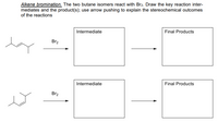 **Alkene Bromination**

The two butane isomers react with \( \text{Br}_2 \). Draw the key reaction intermediates and the product(s); use arrow pushing to explain the stereochemical outcomes of the reactions.

**First Reaction:**

- **Starting Material:** A linear butane isomer with a double bond between the second and third carbon atoms.
- **Reagent:** \( \text{Br}_2 \)
- **Intermediate:** (Blank space for drawing the bromonium ion intermediate)
- **Final Products:** (Blank space for illustrating the dibrominated alkane product with stereochemistry)

**Second Reaction:**

- **Starting Material:** A branched butane isomer with a double bond at one end.
- **Reagent:** \( \text{Br}_2 \)
- **Intermediate:** (Blank space for drawing the bromonium ion intermediate)
- **Final Products:** (Blank space for illustrating the dibrominated alkane product with stereochemistry)

This diagram provides a framework for visualizing reaction intermediates and final products, encouraging a deeper understanding of the mechanistic pathway and stereochemical outcomes typical in alkene bromination.