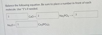 Balance the following equation. Be sure to place a number in front of each
molecule. Use "1"s if needed.
3
Na2O +
1
CaO +
2
Ca3(PO4)2
Na3PO4
<--
3