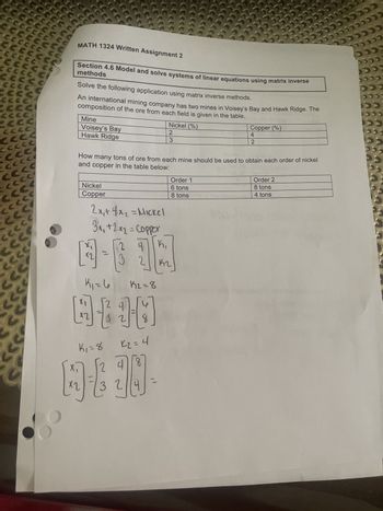 # MATH 1324 Written Assignment 2

## Section 4.6: Model and Solve Systems of Linear Equations Using Matrix Inverse Methods

### Problem Statement

Solve the following application using matrix inverse methods.

An international mining company has two mines in Voisey's Bay and Hawk Ridge. The composition of the ore from each field is given in the table:

| Mine          | Nickel (%) | Copper (%) |
|---------------|------------|------------|
| Voisey's Bay  | 2          | 4          |
| Hawk Ridge    | 3          | 2          |

How many tons of ore from each mine should be used to obtain each order of nickel and copper in the table below:

| Metal    | Order 1 | Order 2 |
|----------|---------|---------|
| Nickel   | 6 tons  | 8 tons  |
| Copper   | 8 tons  | 8 tons  |

### Solution

#### Step 1: Set Up the System of Equations

We can set up the linear system based on the given percentage compositions and required amounts:

For Nickel (N): 
\[ 2x_1 + 3x_2 = \text{Nickel amount} \]

For Copper (C):
\[ 4x_1 + 2x_2 = \text{Copper amount} \]

Here,
- \( x_1 \) = amount of ore from Voisey's Bay 
- \( x_2 \) = amount of ore from Hawk Ridge 

#### Step 2: Turn the System into Matrix Form

Using the given orders,
- For order 1:
  \[
  \begin{bmatrix}
  2 & 3 \\
  4 & 2 
  \end{bmatrix}
  \begin{bmatrix}
  x_1 \\
  x_2 
  \end{bmatrix} 
  =
  \begin{bmatrix}
  6 \\
  8 
  \end{bmatrix}
  \]

- For order 2:
  \[
  \begin{bmatrix}
  2 & 3 \\
  4 & 2 
  \end{bmatrix}
  \begin{bmatrix}
  x_1 \\
  x_2 
  \end{bmatrix} 
  =
  \begin{bmatrix}
  8