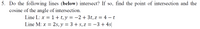 5. Do the following lines (below) intersect? If so, find the point of intersection and the
cosine of the angle of intersection.
Line L: x = 1 + t,y = -2 + 3t, z = 4 – t
Line M: x =
: 2s, y = 3 + s, Z = -3 + 4s|

