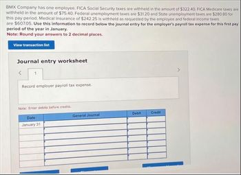 BMX Company has one employee. FICA Social Security taxes are withheld in the amount of $322.40. FICA Medicare taxes are
withheld in the amount of $75.40. Federal unemployment taxes are $31.20 and State unemployment taxes are $280.80 for
this pay period. Medical Insurance of $242.25 is withheld as requested by the employee and federal income taxes
are $607.05. Use this information to record below the journal entry for the employer's payroll tax expense for this first pay
period of the year in January.
Note: Round your answers to 2 decimal places.
View transaction list
Journal entry worksheet
Record employer payroll tax expense.
Note: Enter debits before credits.
Date
January 31
General Journal
Debit
Credit