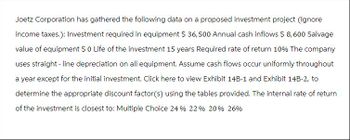 Joetz Corporation has gathered the following data on a proposed investment project (Ignore
income taxes.): Investment required in equipment $ 36,500 Annual cash inflows $ 8,600 Salvage
value of equipment $ 0 Life of the investment 15 years Required rate of return 10% The company
uses straight-line depreciation on all equipment. Assume cash flows occur uniformly throughout
a year except for the initial investment. Click here to view Exhibit 14B-1 and Exhibit 14B-2, to
determine the appropriate discount factor(s) using the tables provided. The internal rate of return
of the investment is closest to: Multiple Choice 24 % 22 % 20% 26%