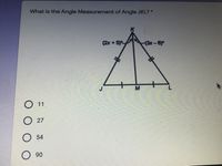 ### Geometry Quiz Question

**Question:** What is the Angle Measurement of Angle JKL?

**Diagram Explanation:**
- The given diagram represents an isosceles triangle JKL with vertex K at the top.
- Side JK is equal to side KL as denoted by the congruence marks (two small lines) on each side.
- A line KM is drawn from vertex K perpendicular to the base JL, effectively dividing the triangle into two congruent right triangles.

**Angle Expressions:**
- The angle at vertex K is split into two angles:
  - The left angle is labeled as (2x + 5)°.
  - The right angle is labeled as (3x - 6)°.

**Answer Choices:**
- A) 11
- B) 27
- C) 54
- D) 90