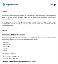 Expert Answer
Step 1
Future value of an investment refers to the sum total value of an investment at a certain future
date for all the periodic deposits made into an account by considering the effect of
compounding.
Annuity payments refers to the regular series of payments that are made by an investor into an
investment or deposits made by an account holder with the aim to earn interest rate until the
investment in held.
Step 2
Computation of future value in excel:
By considering all the information provided, we can determine the future value of investment
by using the formula "FV" in excel by putting following values:
Rate=8%/4
Nper=10 * 4
PMT=-500
PV=0
Туре%-D0
The formula is used as :
=FV(8%/4, 10 * 4, –500, 0, 0)
=$30, 200. 99 i. e. $30, 201
Therefore, the future value of investment will be $30,201.
