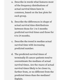 a. Describe in words what features most
of the frequency distributions of
actual survival times have in
common, based on the box plots for
each group.
b. Describe the differences in shape of
actual survival time distributions
between those for 1 to 5 months
predicted survival times and those for
6 to 24 months.
c. Describe the trend in median actual
survival time with increasing
predicted number.
d. The predicted survival times of
terminally ill cancer patients tend to
overestimate the medians of actual
survival times. Are the means of actual
survival times likely to be closer to,
further from, or no different from the
predicted times than the medians?
Explain.
