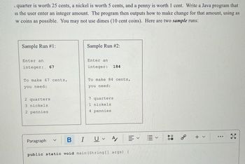 quarter is worth 25 cents, a nickel is worth 5 cents, and a penny is worth 1 cent. Write a Java program that
is the user enter an integer amount. The program then outputs how to make change for that amount, using as
w coins as possible. You may not use dimes (10 cent coins). Here are two sample runs:
Sample Run #1:
Enter an
integer: 67
To make 67 cents,
you need:
2 quarters
3 nickels
2 pennies
Paragraph
Sample Run #2:
Enter an
integer: 184
To make 84 cents,
you need:
7 quarters
1 nickels
4 pennies
B I UA
Ev
public static void main(String[] args) {
&
+ ✓
: