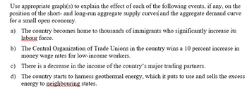 Use appropriate graph(s) to explain the effect of each of the following events, if any, on the
position of the short- and long-run aggregate supply curves and the aggregate demand curve
for a small open economy.
a) The country becomes home to thousands of immigrants who significantly increase its
labour force.
b) The Central Organization of Trade Unions in the country wins a 10 percent increase in
money wage rates for low-income workers.
c) There is a decrease in the income of the country's major trading partners.
d) The country starts to harness geothermal energy, which it puts to use and sells the excess
energy to neighbouring states.