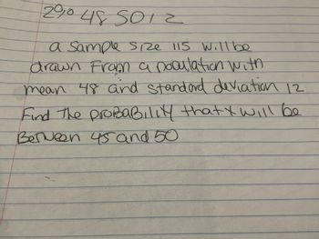 200 48 501 2
a Sample Size 115 will be
drawn from a population with
mean 48 and standard deviation 12
Find the probability that I will be
Between 45 and 50