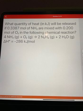 Question 4 of 5
<
What quantity of heat (in kJ) will be released
if 0.3387 mol of NH3 are mixed with 0.200
mol of O₂ in the following chemical reaction?
4 NH3(g) + O₂ (g) → 2 N₂H4 (g) + 2 H₂O (g)
AH = -286 kJ/mol
here or pull up for additional resources