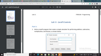 E Assignment
E Assignment
O Technology in x
M ITDR2104 Lec X
Meet – b O x
Bb Content - Pro
O Lab11- JavaF) x
b Answered: Pa x
+
O File
C:/Users/Tech%20Beam/Desktop/ITDR2104_FL21/ITDR2104_Labs_FL21/Lab11-%20JavaFX%20UI%20Controls.pdf
Lab11- JavaFX UI Controls.pdf
1 / 4
125%
+
Lab 11
ITDR2104 - Programming
Lab 11 - JavaFX Controls
1
Part 1:
1. Write a JavaFX program that create a simple calculator for performing addition, subtraction,
multiplication, and division, as shown below.
I Simple Calculator
First Number:
Second Number:
Result:
Activate Windows
Go to Settings to activate Windows.
Add
Subtract
Multiply
Divide
3
Hints:
11:37 AM
O Type here to search
71°F
ENG
12/13/2021
