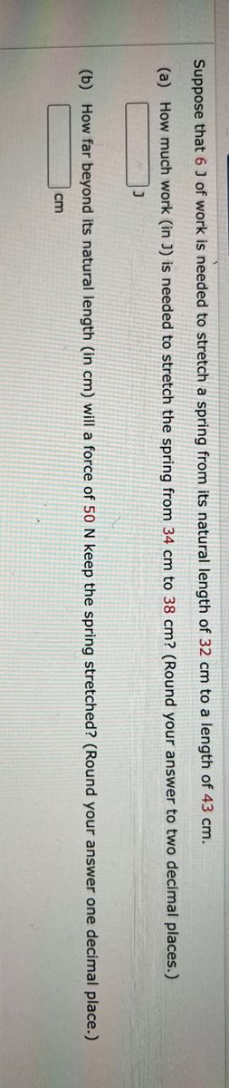 Suppose that 6 J of work is needed to stretch a spring from its natural length of 32 cm to a length of 43 cm.
(a) How much work (in J) is needed to stretch the spring from 34 cm to 38 cm? (Round your answer to two decimal places.)
J
(b) How far beyond its natural length (in cm) will a force of 50 N keep the spring stretched? (Round your answer one decimal place.)
cm