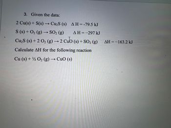 3. Given the data:
2 Cu(s) + S(s) → Cu₂S (s)
AH = -79.5 kJ
S (s) + O₂(g) → SO₂ (g)
AH=-297 kJ
Cu₂S (s) + 2 O₂ (g) → 2 Cub (s) + SO₂ (g)
Calculate AH for the following reaction
Cu (s) + ½ O₂ (g) → CuO (s)
ΔΗ = -163.2 kJ