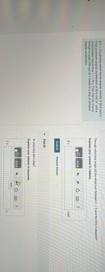 8
At t = 0 a grinding wheel has an angular velocity of 30.0 rad/s.
It has a constant angular acceleration of 35.0 rad/s² until a
circuit breaker trips at time t = 1.70 s. From then on, it turns.
through an angle 438 rad as it coasts to a stop at constant
angular acceleration.
Through what total angle did the wheel turn between t = 0 and the time it stopped?
Express your answer in radians.
15| ΑΣΦΑ
0=
Submit
Part B
Request Answer
At what time did it stop?
Express your answer in seconds.
t=
VG ΑΣΦ
1
→ C
redo
C
BI ?
?
rad
S