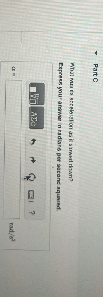 ▼
Part C
What was its acceleration as it slowed down?
Express your answer in radians per second squared.
α =
— ΑΣΦ
?
rad/s²
