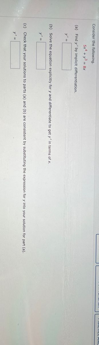 Consider the following.
5x4 + y³ = 8x
(a) Find y' by implicit differentiation.
y' =
(b) Solve the equation explicitly for y and differentiate to get y' in terms of x.
y' =
(c) Check that your solutions to parts (a) and (b) are consistent by substituting the expression for y into your solution for part (a).
y' =