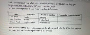 Pick three lakes of your choice from the list provided on this Wikipedia page:
https://en.wikipedia.org/wiki/Lake_retention time
In the following table, please report the lake information:
Lake
Lake Hevis
Hevis
Lake Cristallina
Ticino
Brandy Pond Naples, Maine
Location
Basin Countries Hydraulic Retention Time
Hungary
Switzerland
United States
For each one of the three lakes, compute how long it will take for 90% of an impulse
input of pollutant to be depleted from the system.