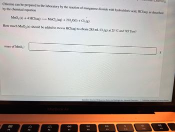 Chlorine can be prepared in the laboratory by the reaction of manganese dioxide with hydrochloric acid, HCl(aq), as described
by the chemical equation
MnO₂ (s) + 4 HCl(aq)
MnCl₂ (aq) + 2 H₂O(l) + Cl₂(g)
How much MnO₂ (s) should be added to excess HCl(aq) to obtain 285 mL Cl₂(g) at 25 °C and 785 Torr?
mass of MnO₂:
000
F4
F5
MacBook Air
F6
F7
DII
F8
Question Source: McQuarrie, Rock, And Gallogly 4e-General Chemistry | Publisher: University Science Books
DD
F9
Learning
F10
F11
g
F12