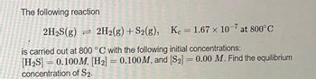 The following reaction
2H₂S(g) = 2H2(g) + S2(g), Kc = 1.67 x 10-7 at 800°C
is carried out at 800 °C with the following initial concentrations:
[H₂S] = 0.100M, [H₂] = 0.100M, and [S2] = 0.00 M. Find the equilibrium
concentration of S2.
-