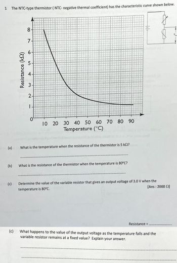 1 The NTC-type thermistor (NTC- negative thermal coefficient) has the characteristic curve shown below.
F
(a)
(b)
(c)
(c)
Resistance (k)
8
7-
6-
5-
4-
3-
2-
I
0
10 20 30 40 50 60 70 80 90
Temperature (°C)
What is the temperature when the resistance of the thermistor is 5 ks2?
What is the resistance of the thermistor when the temperature is 80°C?
Determine the value of the variable resistor that gives an output voltage of 3.0 V when the
[Ans: 2000 £2]
temperature is 80°C.
Resistance =
What happens to the value of the output voltage as the temperature falls and the TH
variable resistor remains at a fixed value? Explain your answer.