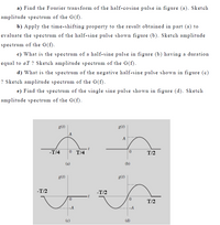 a) Find the Fourier transform of the half-cosine pulse in figure (a). Sketch
amplitude spectrum of the G(f).
b) Apply the time-shifting property to the result obtained in part (a) to
evaluate the spectrum of the half-sine pulse shown figure (b). Sketch amplitude
spectrum of the G(f).
c) What is the spectrum of a half-sine pulse in figure (b) having a duration
equal to aT ? Sketch amplitude spectrum of the G(f).
d) What is the spectrum of the negative half-sine pulse shown in figure (c)
? Sketch amplitude spectrum of the G(f).
e) Find the spectrum of the single sine pulse shown in figure (d). Sketch
amplitude spectrum of the G(f).
g(t)
g(t)
A
-T/4
0 T/4
T/2
(a)
(b)
g(t)
g(t)
-T/2
-T/2
T/2
-A
-A
(c)
(d)
