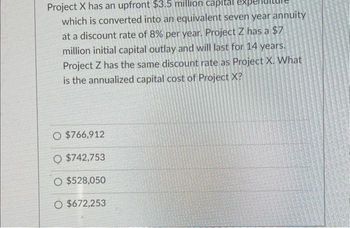 Project X has an upfront $3.5 million capital expe
which is converted into an equivalent seven year annuity
at a discount rate of 8% per year. Project Z has a $7
million initial capital outlay and will last for 14 years.
Project Z has the same discount rate as Project X. What
is the annualized capital cost of Project X?
O $766,912
O $742,753
O $528,050
O $672,253