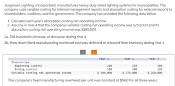 Jorgansen Lighting, Incorporated, manufactures heavy-duty street lighting systems for municipalities. The
company uses variable costing for internal management reports and absorption costing for external reports to
sharesholders, creditors, and the government. The company has provided the following data below
1. Calculate each year's absorption costing net operating income
2. Assume in Year 4 that the companys variable costing net operating income was $250,000 and its
absorption costing net operating income was $280,000
2a. Did inventories increase or decrease during Year 4
2b. How much fixed manufacturing overhead cost was deferred or released from inventory during Year 4
Inventories
Year 1
Year 2
Year 3
150
Beginning (units)
Ending (units)
210
150
180
Variable costing net operating income
$ 300,000
$ 279,000
The company's fixed manufacturing overhead per unit was constant at $560 for all three years.
180
220
$ 260,000