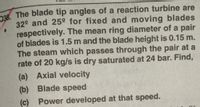 n88. The blade tip angles of a reaction turbine are
32° and 25° for fixed and moving blades
respectively. The mean ring diameter of a pair
of blades is 1.5 m and the blade height is 0.15 m.
The steam which passes through the pair at a
rate of 20 kg/s is dry saturated at 24 bar. Find,
(a) Axial velocity
(b) Blade speed
(c) Power developed at that speed.
